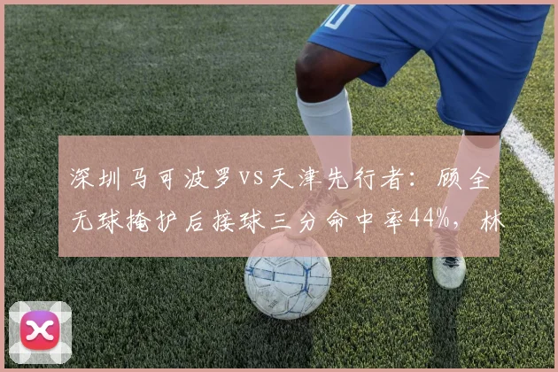 深圳马可波罗vs天津先行者：顾全无球掩护后接球三分命中率44%，林庭谦持球挡拆后中投命中率39%