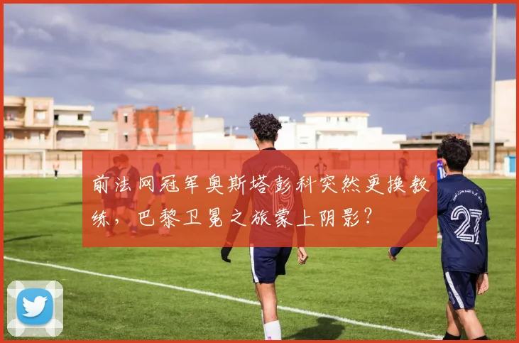 前法网冠军奥斯塔彭科突然更换教练，巴黎卫冕之旅蒙上阴影？