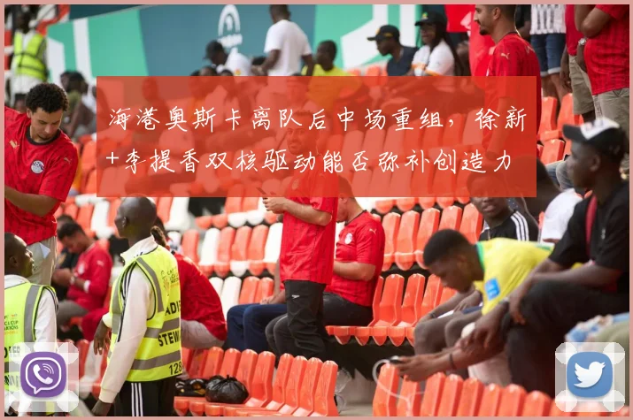 海港奥斯卡离队后中场重组，徐新+李提香双核驱动能否弥补创造力