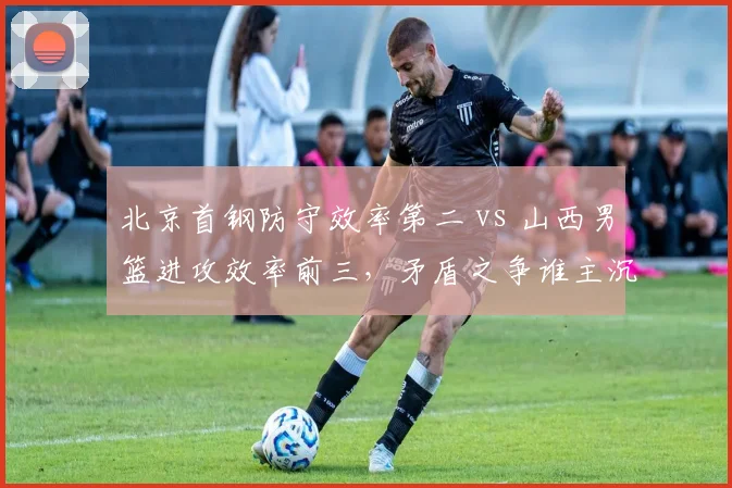北京首钢防守效率第二 vs 山西男篮进攻效率前三，矛盾之争谁主沉浮