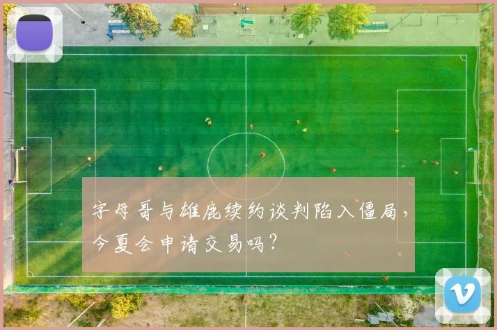 字母哥与雄鹿续约谈判陷入僵局，今夏会申请交易吗？