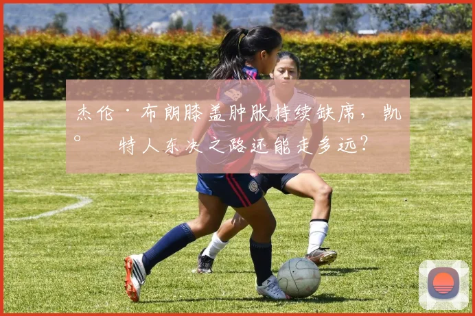 杰伦·布朗膝盖肿胀持续缺席，凯尔特人东决之路还能走多远？