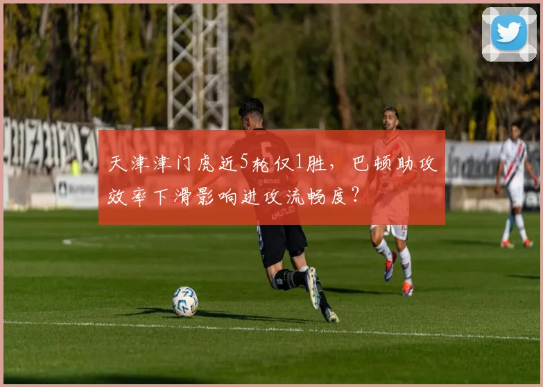 天津津门虎近5轮仅1胜，巴顿助攻效率下滑影响进攻流畅度？